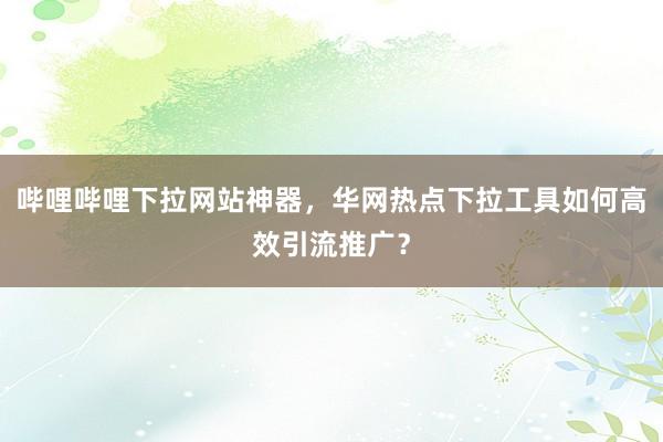 哔哩哔哩下拉网站神器，华网热点下拉工具如何高效引流推广？