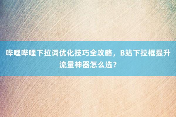 哔哩哔哩下拉词优化技巧全攻略，B站下拉框提升流量神器怎么选？