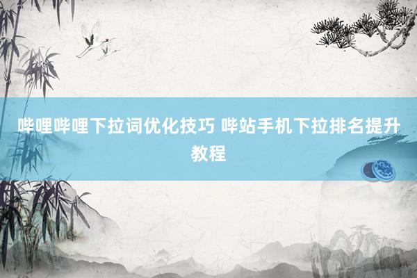 哔哩哔哩下拉词优化技巧 哔站手机下拉排名提升教程