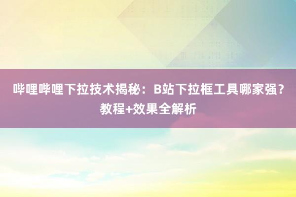 哔哩哔哩下拉技术揭秘：B站下拉框工具哪家强？教程+效果全解析