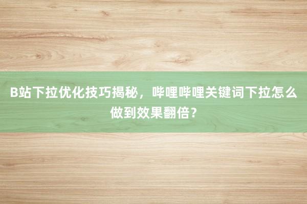 B站下拉优化技巧揭秘，哔哩哔哩关键词下拉怎么做到效果翻倍？