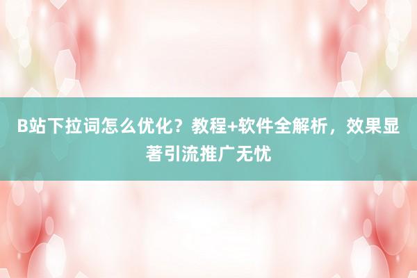 B站下拉词怎么优化？教程+软件全解析，效果显著引流推广无忧