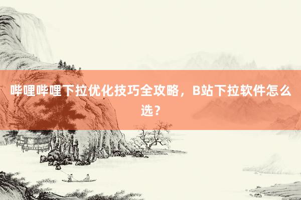 哔哩哔哩下拉优化技巧全攻略，B站下拉软件怎么选？