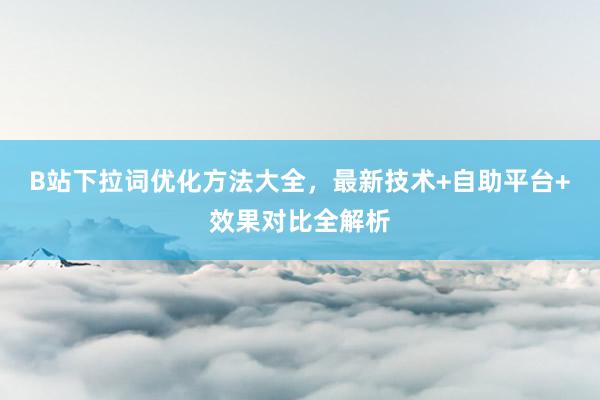 B站下拉词优化方法大全，最新技术+自助平台+效果对比全解析