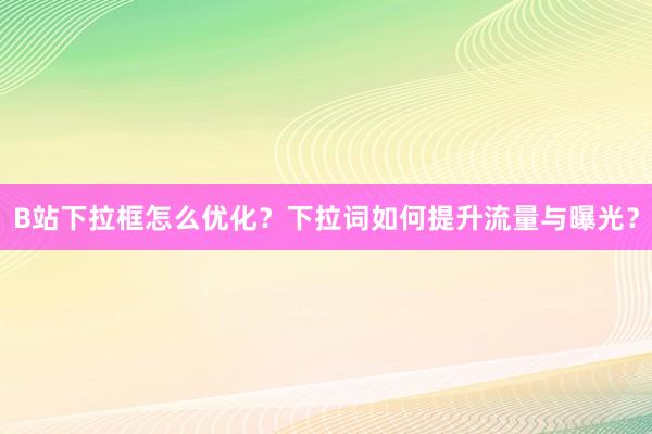 B站下拉框怎么优化？下拉词如何提升流量与曝光？
