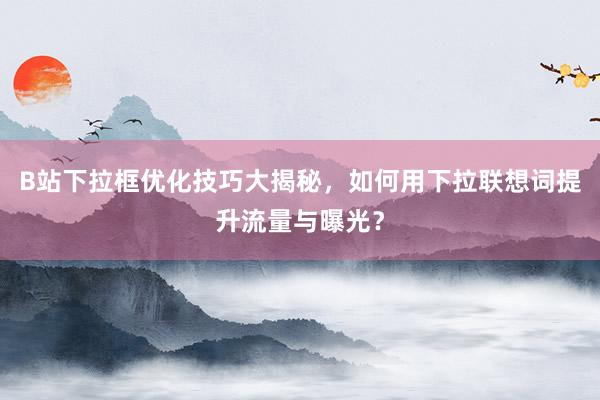 B站下拉框优化技巧大揭秘，如何用下拉联想词提升流量与曝光？
