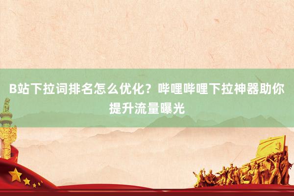 B站下拉词排名怎么优化？哔哩哔哩下拉神器助你提升流量曝光
