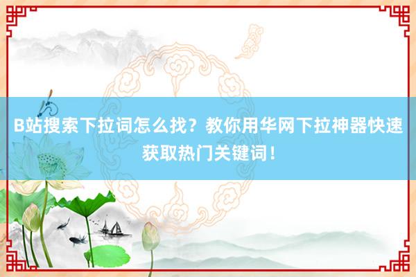 B站搜索下拉词怎么找？教你用华网下拉神器快速获取热门关键词！