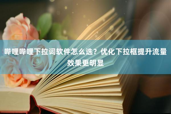 哔哩哔哩下拉词软件怎么选？优化下拉框提升流量效果更明显