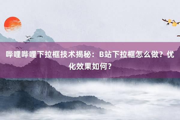 哔哩哔哩下拉框技术揭秘：B站下拉框怎么做？优化效果如何？