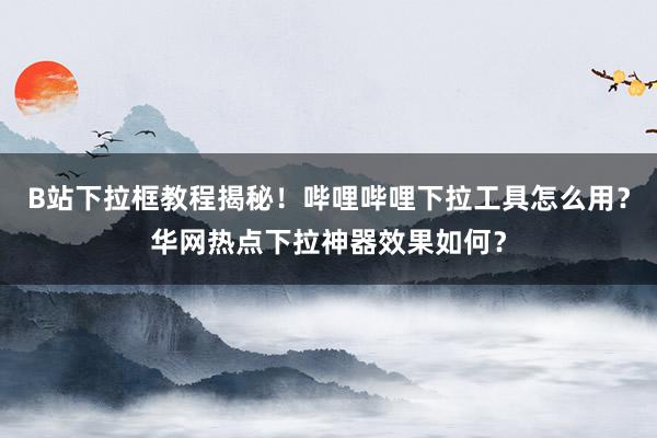 B站下拉框教程揭秘！哔哩哔哩下拉工具怎么用？华网热点下拉神器效果如何？