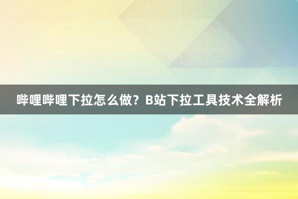 哔哩哔哩下拉怎么做？B站下拉工具技术全解析