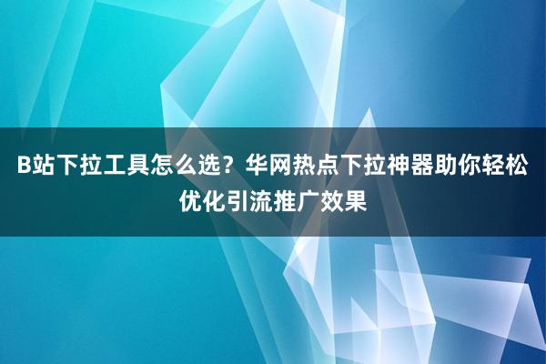 B站下拉工具怎么选？华网热点下拉神器助你轻松优化引流推广效果
