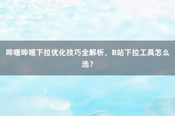 哔哩哔哩下拉优化技巧全解析，B站下拉工具怎么选？