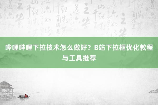 哔哩哔哩下拉技术怎么做好？B站下拉框优化教程与工具推荐
