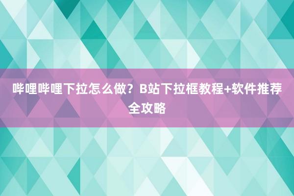 哔哩哔哩下拉怎么做？B站下拉框教程+软件推荐全攻略