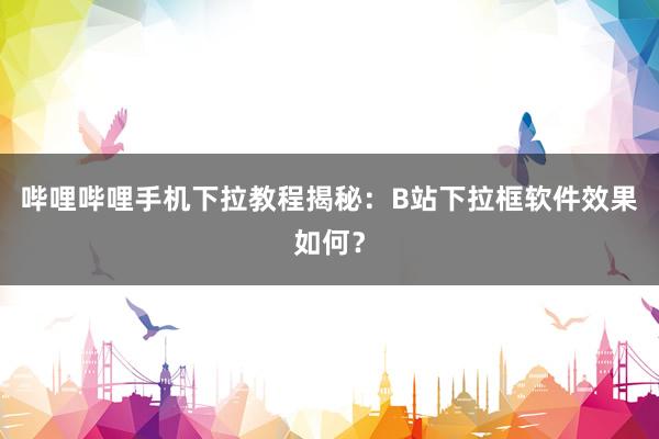 哔哩哔哩手机下拉教程揭秘：B站下拉框软件效果如何？