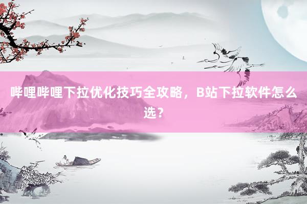 哔哩哔哩下拉优化技巧全攻略，B站下拉软件怎么选？