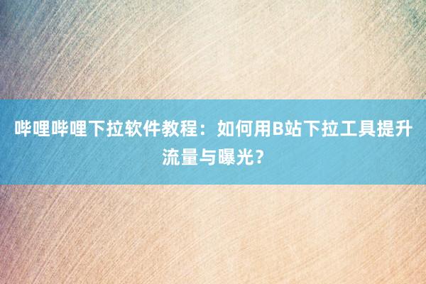 哔哩哔哩下拉软件教程：如何用B站下拉工具提升流量与曝光？