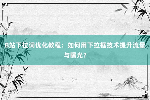 B站下拉词优化教程：如何用下拉框技术提升流量与曝光？