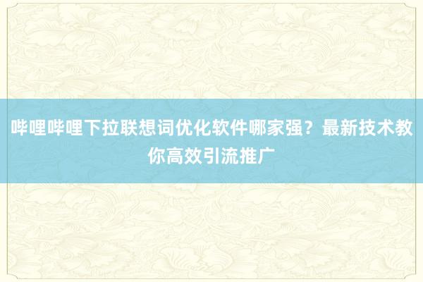 哔哩哔哩下拉联想词优化软件哪家强？最新技术教你高效引流推广