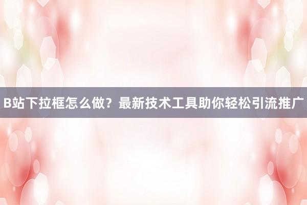 B站下拉框怎么做？最新技术工具助你轻松引流推广