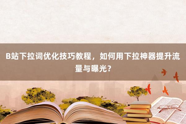 B站下拉词优化技巧教程，如何用下拉神器提升流量与曝光？