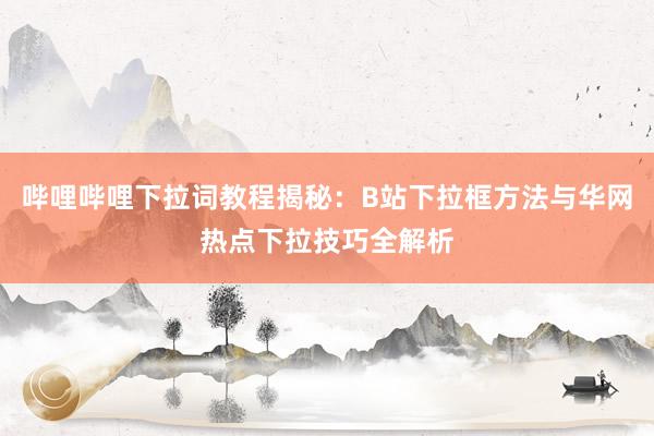 哔哩哔哩下拉词教程揭秘：B站下拉框方法与华网热点下拉技巧全解析