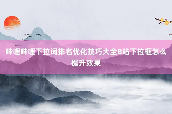 哔哩哔哩下拉词排名优化技巧大全B站下拉框怎么提升效果