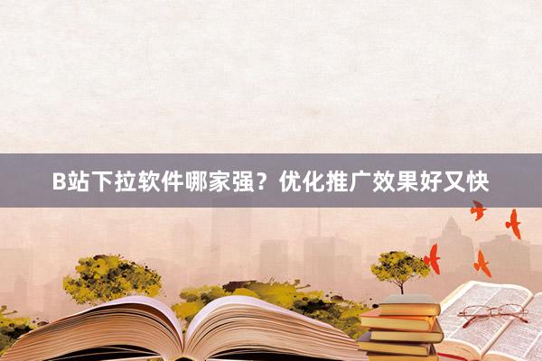 B站下拉软件哪家强？优化推广效果好又快
