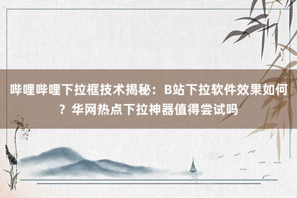 哔哩哔哩下拉框技术揭秘：B站下拉软件效果如何？华网热点下拉神器值得尝试吗