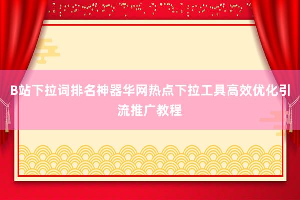 B站下拉词排名神器华网热点下拉工具高效优化引流推广教程