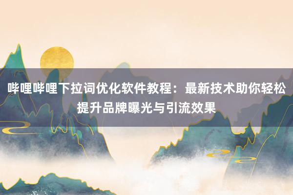 哔哩哔哩下拉词优化软件教程：最新技术助你轻松提升品牌曝光与引流效果