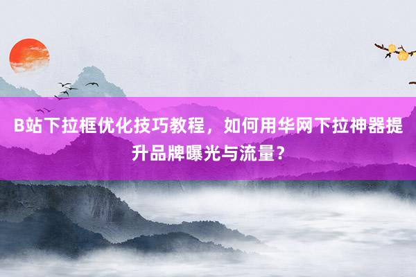 B站下拉框优化技巧教程，如何用华网下拉神器提升品牌曝光与流量？