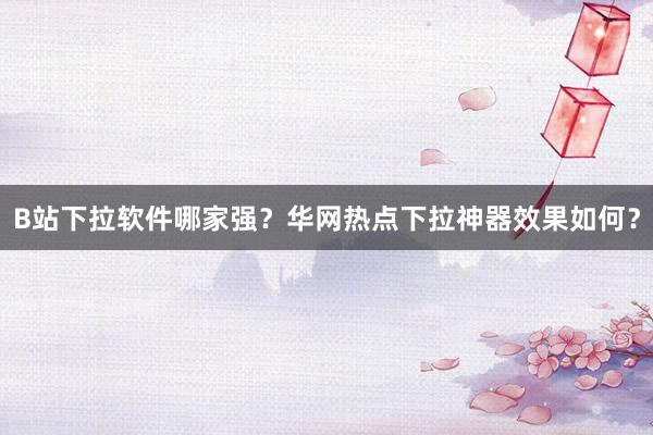 B站下拉软件哪家强？华网热点下拉神器效果如何？
