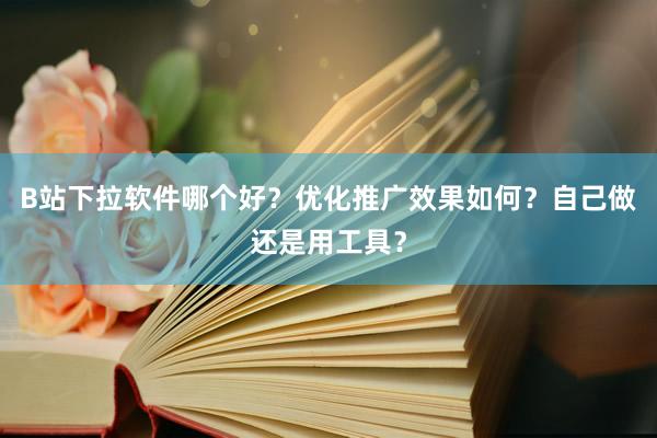 B站下拉软件哪个好？优化推广效果如何？自己做还是用工具？