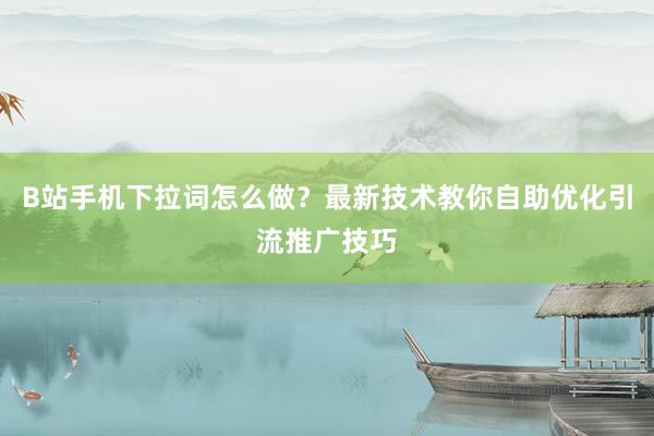 B站手机下拉词怎么做？最新技术教你自助优化引流推广技巧