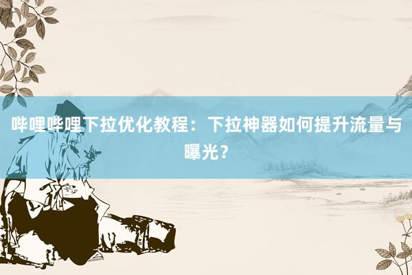 哔哩哔哩下拉优化教程：下拉神器如何提升流量与曝光？