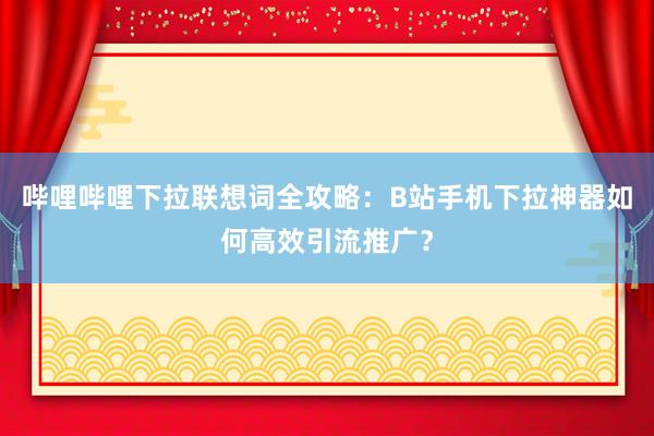 哔哩哔哩下拉联想词全攻略：B站手机下拉神器如何高效引流推广？