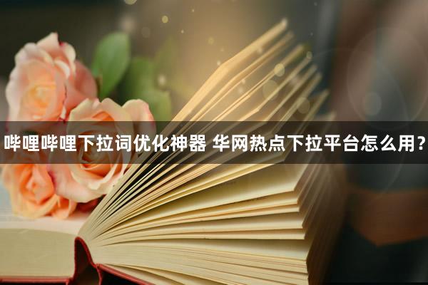 哔哩哔哩下拉词优化神器 华网热点下拉平台怎么用？
