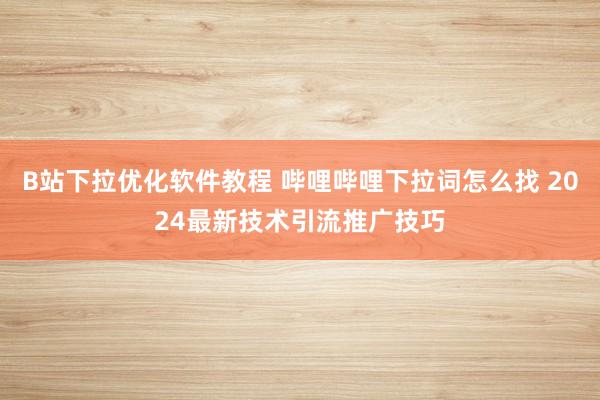 B站下拉优化软件教程 哔哩哔哩下拉词怎么找 2024最新技术引流推广技巧