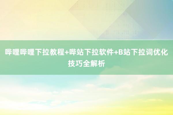 哔哩哔哩下拉教程+哔站下拉软件+B站下拉词优化技巧全解析
