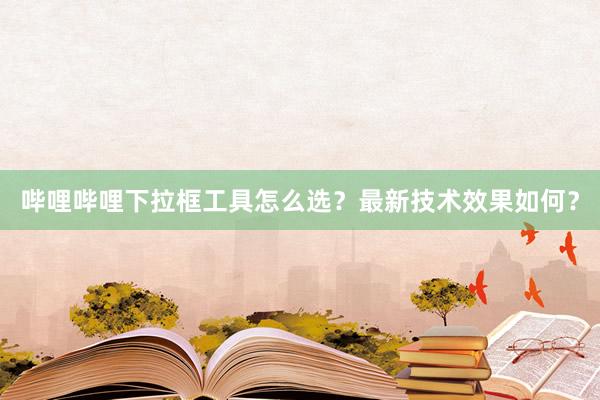 哔哩哔哩下拉框工具怎么选？最新技术效果如何？