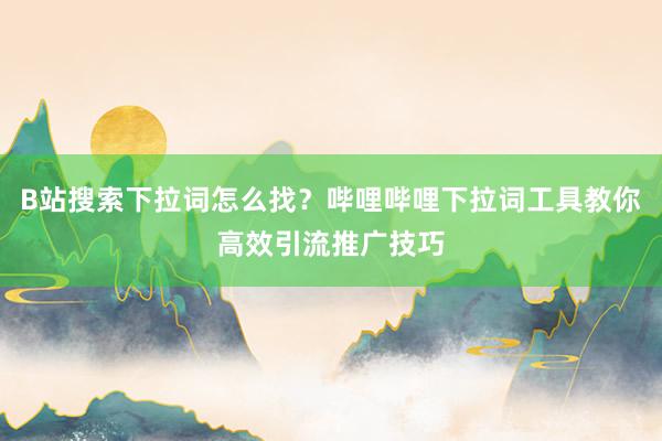 B站搜索下拉词怎么找？哔哩哔哩下拉词工具教你高效引流推广技巧