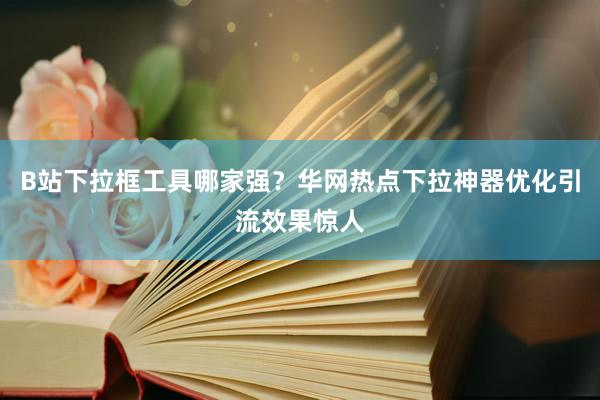 B站下拉框工具哪家强？华网热点下拉神器优化引流效果惊人