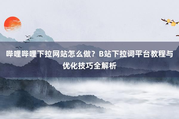 哔哩哔哩下拉网站怎么做？B站下拉词平台教程与优化技巧全解析