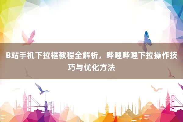 B站手机下拉框教程全解析，哔哩哔哩下拉操作技巧与优化方法