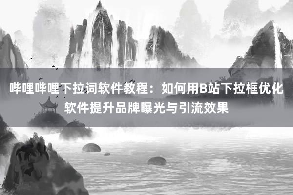 哔哩哔哩下拉词软件教程：如何用B站下拉框优化软件提升品牌曝光与引流效果