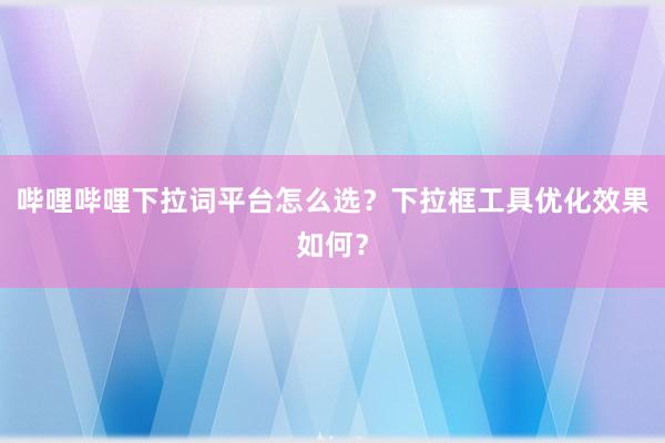 哔哩哔哩下拉词平台怎么选？下拉框工具优化效果如何？