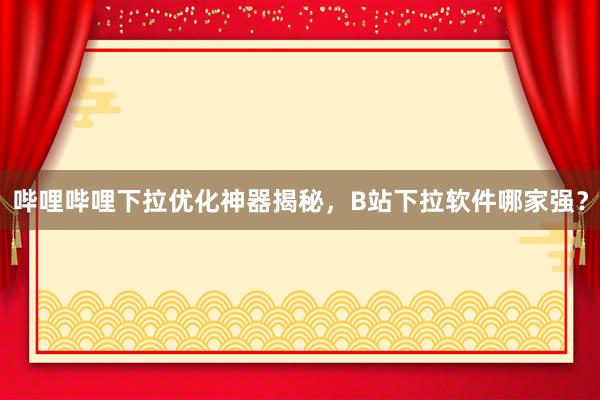 哔哩哔哩下拉优化神器揭秘，B站下拉软件哪家强？